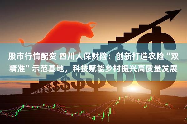 股市行情配资 四川人保财险：创新打造农险“双精准”示范基地，科技赋能乡村振兴高质量发展