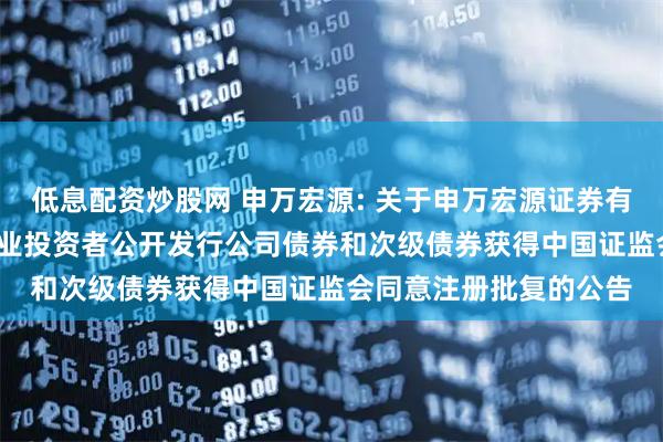 低息配资炒股网 申万宏源: 关于申万宏源证券有限公司2025年面向专业投资者公开发行公司债券和次级债券获得中国证监会同意注册批复的公告
