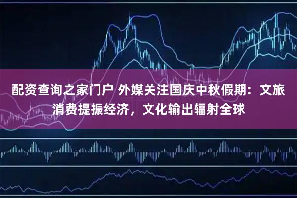 配资查询之家门户 外媒关注国庆中秋假期：文旅消费提振经济，文化输出辐射全球