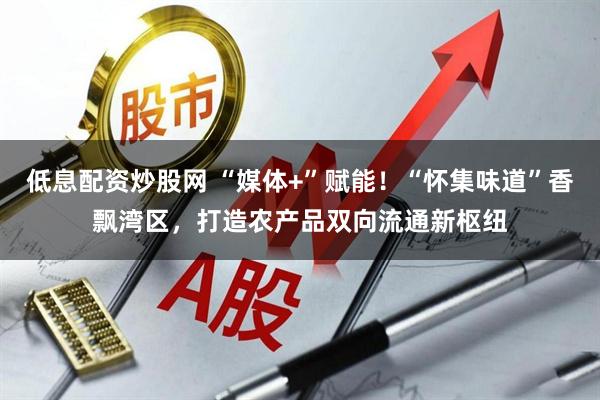 低息配资炒股网 “媒体+”赋能！“怀集味道”香飘湾区，打造农产品双向流通新枢纽